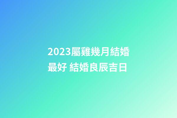 2023屬雞幾月結婚最好 結婚良辰吉日